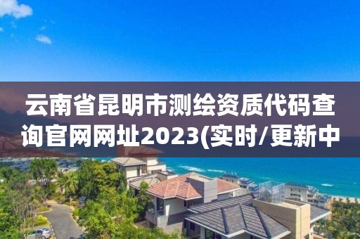 云南省昆明市测绘资质代码查询官网网址2023(实时/更新中)