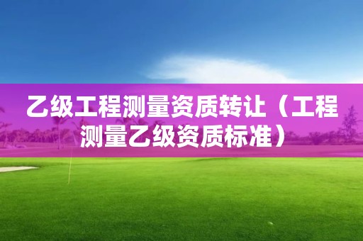 乙级工程测量资质转让（工程测量乙级资质标准）