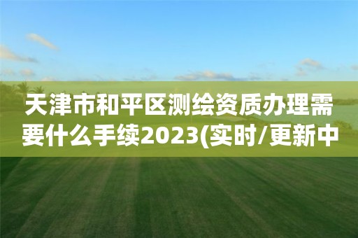 天津市和平区测绘资质办理需要什么手续2023(实时/更新中)