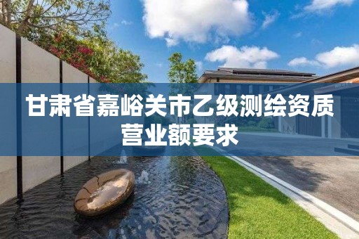 甘肃省嘉峪关市乙级测绘资质营业额要求