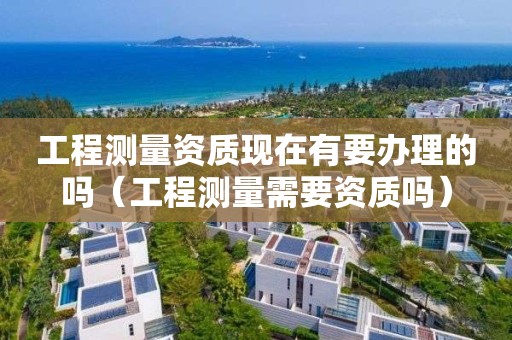 工程测量资质现在有要办理的吗（工程测量需要资质吗）