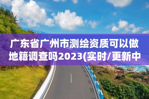 广东省广州市测绘资质可以做地籍调查吗2023(实时/更新中)