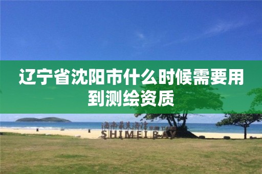 辽宁省沈阳市什么时候需要用到测绘资质