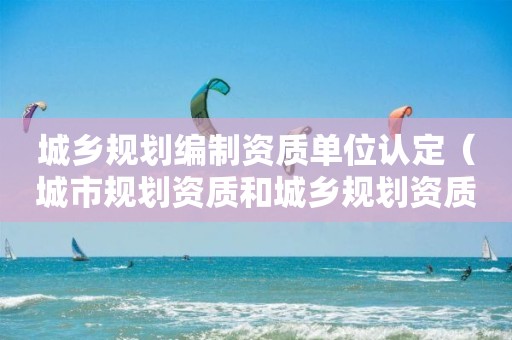 城乡规划编制资质单位认定（城市规划资质和）