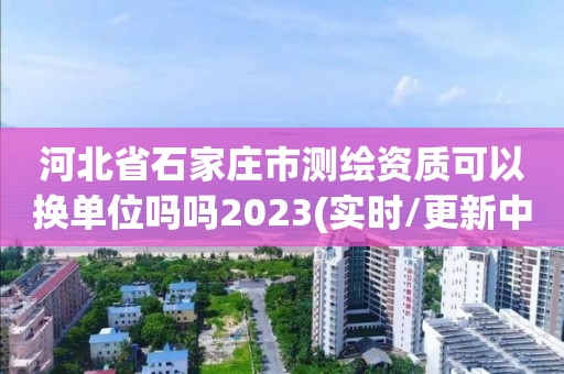 河北省石家庄市测绘资质可以换单位吗吗2023(实时/更新中)