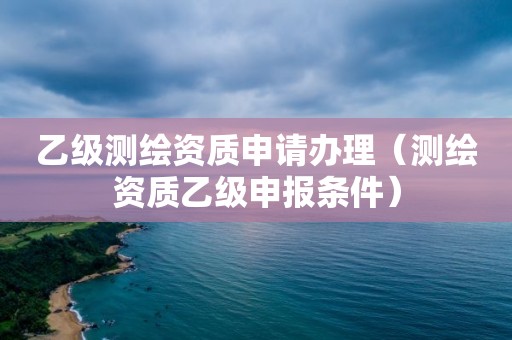 乙级测绘资质申请办理（测绘资质乙级申报条件）