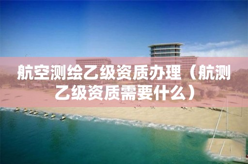 航空测绘乙级资质办理（航测乙级资质需要什么）