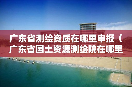 广东省测绘资质在哪里申报(广东省国土资源测绘院在哪里)