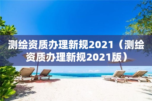 测绘资质办理新规2021（测绘资质办理新规2021版）