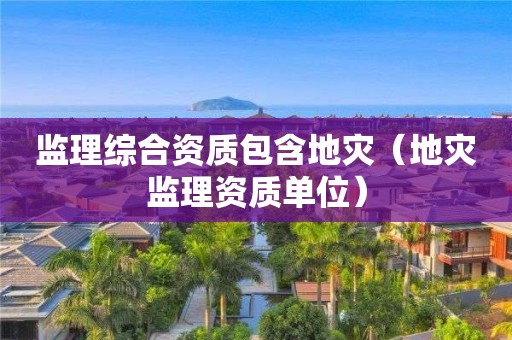 监理综合资质包含地灾（地灾监理资质单位）