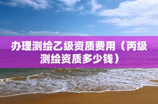 办理测绘乙级资质费用(丙级测绘资质多少钱)