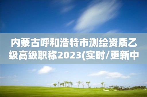 内蒙古呼和浩特市测绘资质乙级高级职称2023(实时/更新中)