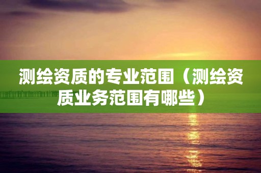测绘资质的专业范围（测绘资质业务范围有哪些）