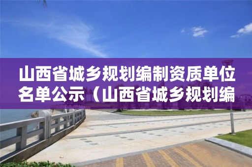 山西省城乡规划编制资质单位名单公示（山西省城乡规划编制资质单位名单公示）