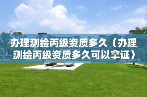 办理测绘丙级资质多久(办理测绘丙级资质多久可以拿证)