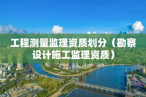 工程测量监理资质划分（勘察设计施工监理资质）