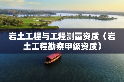 岩土工程与工程测量资质（岩土工程勘察甲级资质）