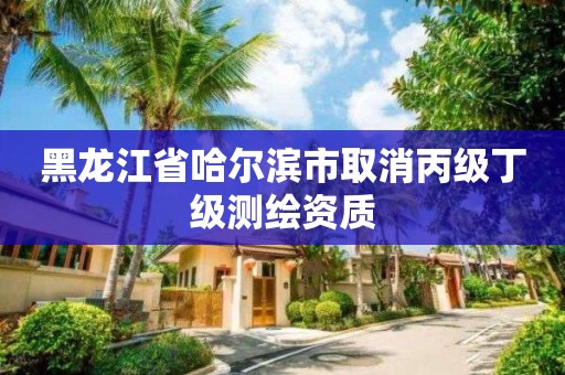 黑龙江省哈尔滨市取消丙级丁级测绘资质 黑龙江省哈尔滨市取消丙级丁级测绘资质