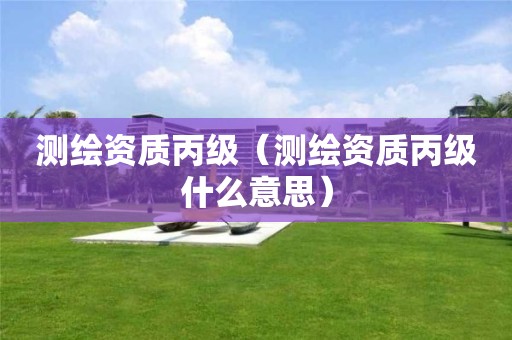 测绘资质丙级（测绘资质丙级什么意思）