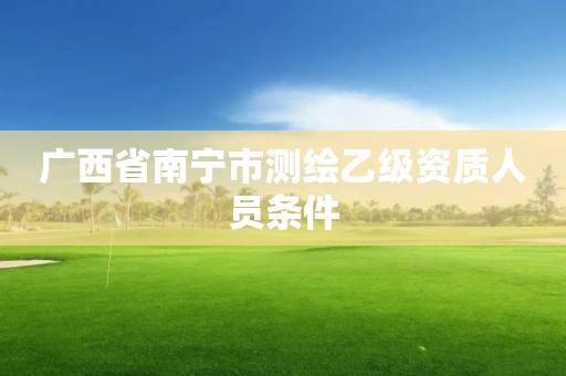 广西省南宁市测绘乙级资质人员条件 广西省南宁市测绘乙级资质人员条件
