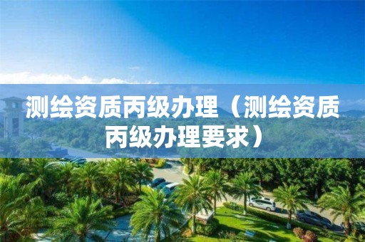 测绘资质丙级办理（测绘资质丙级办理要求）