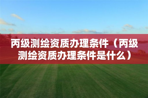 丙级测绘资质办理条件（丙级测绘资质办理条件是什么）