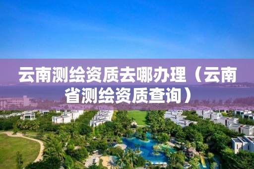 云南测绘资质去哪办理（云南省测绘资质查询）