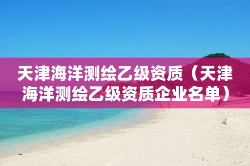 天津海洋测绘乙级资质（天津海洋测绘乙级资质企业名单）