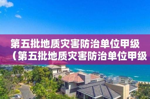 第五批地质灾害防治单位甲级（第五批地质灾害防治单位甲级乙级）