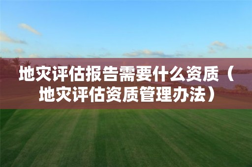 地灾评估报告需要什么资质（地灾评估资质管理办法）