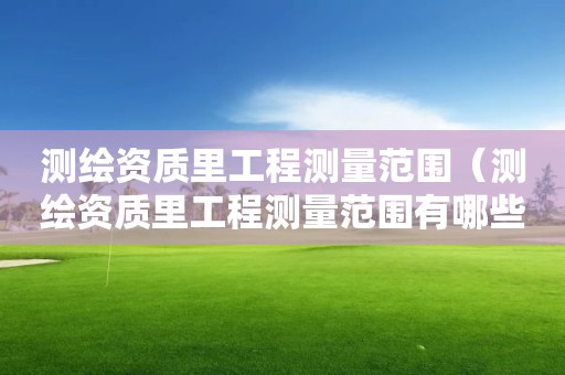 测绘资质里工程测量范围（测绘资质里工程测量范围有哪些）