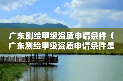 广东测绘甲级资质申请条件(广东测绘甲级资质申请条件是什么)