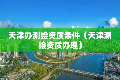 天津办测绘资质条件(天津测绘资质办理)