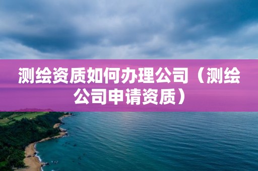 测绘资质如何办理公司(测绘公司申请资质)