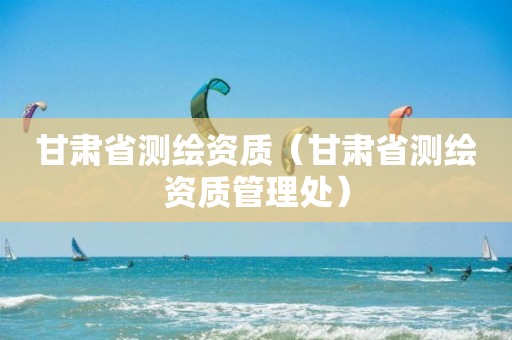 甘肃省测绘资质（甘肃省测绘资质管理处）