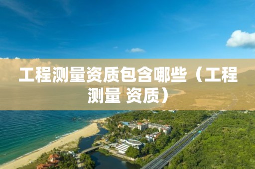 工程测量资质包含哪些（工程测量 资质）