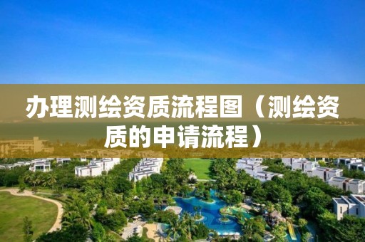 办理测绘资质流程图（测绘资质的申请流程）