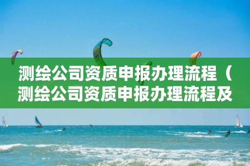 测绘公司资质申报办理流程（测绘公司资质申报办理流程及时间）