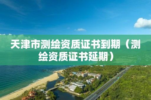 天津市测绘资质证书到期(测绘资质证书延期)