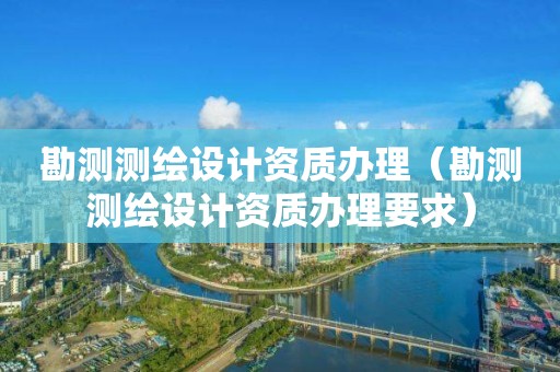 勘测测绘设计资质办理（勘测测绘设计资质办理要求）