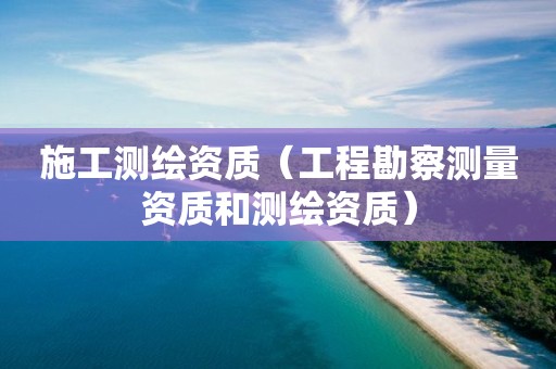 施工测绘资质(工程勘察测量资质和测绘资质)
