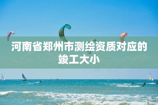 河南省郑州市测绘资质对应的竣工大小 河南省郑州市测绘资质对应的竣工大小