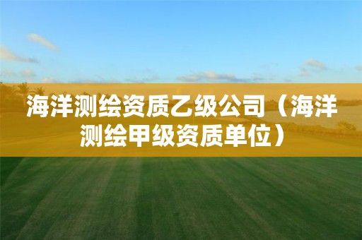 海洋测绘资质乙级公司（海洋测绘甲级资质单位）