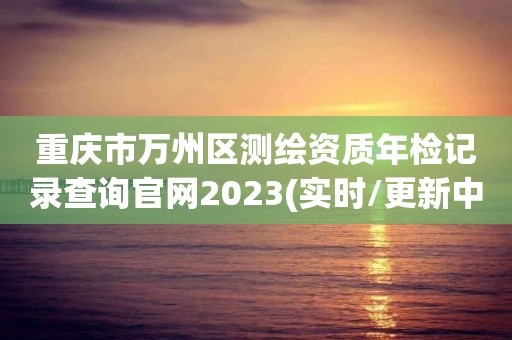 重庆市万州区测绘资质年检记录查询官网2023(实时/更新中)