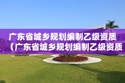 广东省城乡规划编制乙级资质（广东省城乡规划编制乙级资质办理）