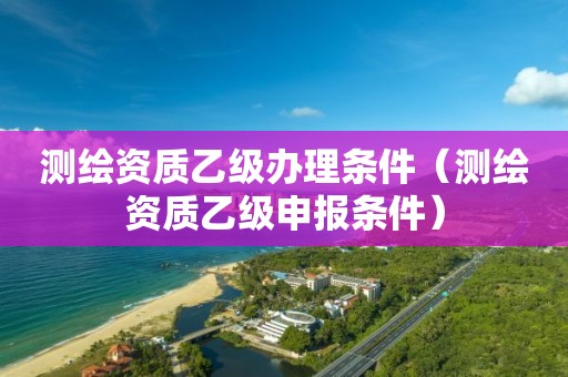 测绘资质乙级办理条件（测绘资质乙级申报条件）