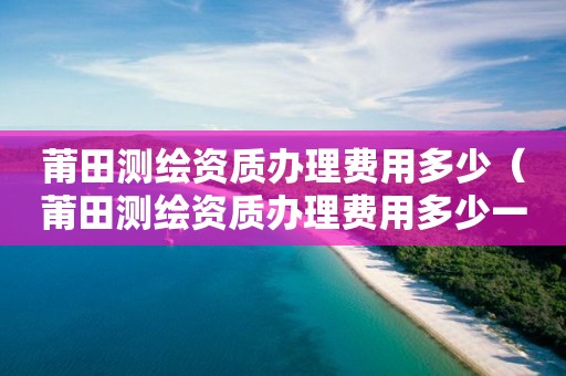 莆田测绘资质办理费用多少(莆田测绘资质办理费用多少一个月)