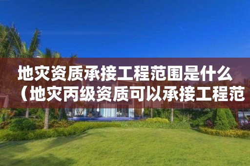承接工程范围是什么（地灾丙级资质可以承接工程范围）
