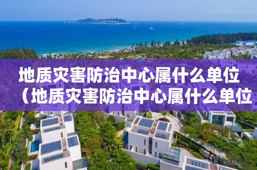地质灾害防治中心属什么单位（地质灾害防治中心属什么单位管理）