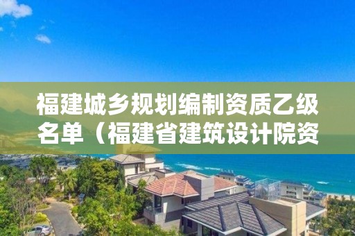 福建城乡规划编制资质乙级名单（福建省建筑设计院资质）